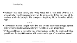 Python Data Types
• Variables can hold values, and every value has a data-type. Python is a
dynamically typed language; hence we do not need to define the type of the
variable while declaring it. The interpreter implicitly binds the value with its
type.
a = 5
• The variable a holds integer value five and we did not define its type. Python
interpreter will automatically interpret variables a as an integer type.
• Python enables us to check the type of the variable used in the program. Python
provides us the type() function, which returns the type of the variable passed.
07/26/2025 K.Abinaya Assistant Professor SBU 13
 