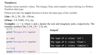 Numbers:
Number stores numeric values. The integer, float, and complex values belong to a Python
Numbers data-type.
Python provides the type() function to know the data-type of the variable.
1.Int - 10, 2, 29, -20, -150 etc.
2.Float - 1.9, 9.902, 15.2, etc.
3.complex - x + iy where x and y denote the real and imaginary parts, respectively. The
complex numbers like 2.14j, 2.0 + 2.3j, etc.
07/26/2025 K.Abinaya Assistant Professor SBU 17
 