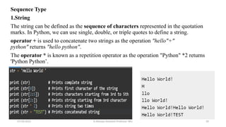 Sequence Type
1.String
The string can be defined as the sequence of characters represented in the quotation
marks. In Python, we can use single, double, or triple quotes to define a string.
operator + is used to concatenate two strings as the operation "hello"+"
python" returns "hello python".
The operator * is known as a repetition operator as the operation "Python" *2 returns
'Python Python’.
07/26/2025 K.Abinaya Assistant Professor SBU 20
 