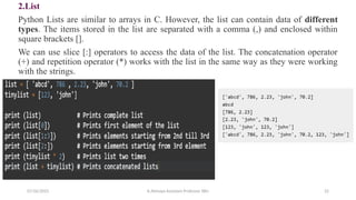 2.List
Python Lists are similar to arrays in C. However, the list can contain data of different
types. The items stored in the list are separated with a comma (,) and enclosed within
square brackets [].
We can use slice [:] operators to access the data of the list. The concatenation operator
(+) and repetition operator (*) works with the list in the same way as they were working
with the strings.
07/26/2025 K.Abinaya Assistant Professor SBU 22
 