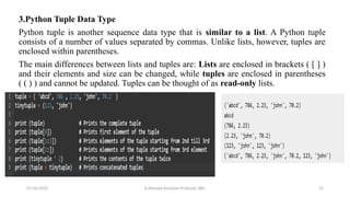 3.Python Tuple Data Type
Python tuple is another sequence data type that is similar to a list. A Python tuple
consists of a number of values separated by commas. Unlike lists, however, tuples are
enclosed within parentheses.
The main differences between lists and tuples are: Lists are enclosed in brackets ( [ ] )
and their elements and size can be changed, while tuples are enclosed in parentheses
( ( ) ) and cannot be updated. Tuples can be thought of as read-only lists.
07/26/2025 K.Abinaya Assistant Professor SBU 23
 
