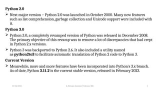 Python 2.0
 Next major version − Python 2.0 was launched in October 2000. Many new features
such as list comprehension, garbage collection and Unicode support were included with
it.
Python 3.0
 Python 3.0, a completely revamped version of Python was released in December 2008.
The primary objective of this revamp was to remove a lot of discrepancies that had crept
in Python 2.x versions.
 Python 3 was backported to Python 2.6. It also included a utility named
as python2to3 to facilitate automatic translation of Python 2 code to Python 3.
Current Version
 Meanwhile, more and more features have been incorporated into Python's 3.x branch.
As of date, Python 3.11.2 is the current stable version, released in February 2023.
07/26/2025 K.Abinaya Assistant Professor SBU 3
 