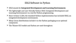 IDLE Software in Python
 IDLE stands for Integrated Development and Learning Environment.
 The lightweight and user-friendly Python IDLE (Integrated Development and
Learning Environment) is a tool for Python programming.
 Since version 1.5.2b1, the standard Python implementation has included IDLE, an
integrated development environment.
 Many Linux distributions include it in the Python packaging as an optional
component.
 The Tkinter GUI toolkit and Python are used throughout.
07/26/2025 K.Abinaya Assistant Professor SBU 4
 