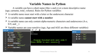 Variable Names in Python
A variable can have a short name (like x and y) or a more descriptive name
(age, carname, total_volume). Rules for Python variables:
 A variable name must start with a letter or the underscore character
 A variable name cannot start with a number
 A variable name can only contain alpha-numeric characters and underscores (A-z,
0-9, and _ )
 Variable names are case-sensitive (age, Age and AGE are three different variables)
07/26/2025 K.Abinaya Assistant Professor SBU 45
 
