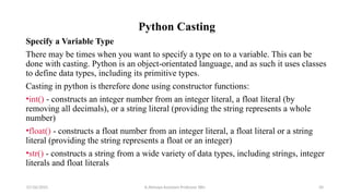 Python Casting
Specify a Variable Type
There may be times when you want to specify a type on to a variable. This can be
done with casting. Python is an object-orientated language, and as such it uses classes
to define data types, including its primitive types.
Casting in python is therefore done using constructor functions:
•int() - constructs an integer number from an integer literal, a float literal (by
removing all decimals), or a string literal (providing the string represents a whole
number)
•float() - constructs a float number from an integer literal, a float literal or a string
literal (providing the string represents a float or an integer)
•str() - constructs a string from a wide variety of data types, including strings, integer
literals and float literals
07/26/2025 K.Abinaya Assistant Professor SBU 50
 