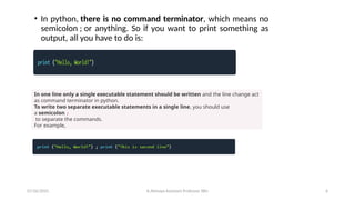• In python, there is no command terminator, which means no
semicolon ; or anything. So if you want to print something as
output, all you have to do is:
In one line only a single executable statement should be written and the line change act
as command terminator in python.
To write two separate executable statements in a single line, you should use
a semicolon ;
to separate the commands.
For example,
07/26/2025 K.Abinaya Assistant Professor SBU 6
 