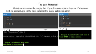 The pass Statement
if statements cannot be empty, but if you for some reason have an if statement
with no content, put in the pass statement to avoid getting an error.
07/26/2025 K.Abinaya Assistant Professor SBU 70
 