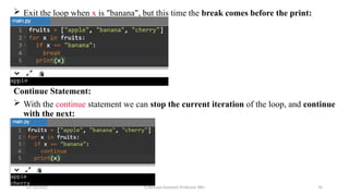  Exit the loop when x is "banana", but this time the break comes before the print:
Continue Statement:
 With the continue statement we can stop the current iteration of the loop, and continue
with the next:
07/26/2025 K.Abinaya Assistant Professor SBU 76
 