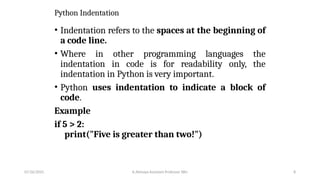 Python Indentation
• Indentation refers to the spaces at the beginning of
a code line.
• Where in other programming languages the
indentation in code is for readability only, the
indentation in Python is very important.
• Python uses indentation to indicate a block of
code.
Example
if 5 > 2:
print("Five is greater than two!")
07/26/2025 K.Abinaya Assistant Professor SBU 8
 