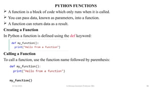 PYTHON FUNCTIONS
 A function is a block of code which only runs when it is called.
 You can pass data, known as parameters, into a function.
 A function can return data as a result.
Creating a Function
In Python a function is defined using the def keyword:
Calling a Function
To call a function, use the function name followed by parenthesis:
07/26/2025 K.Abinaya Assistant Professor SBU 80
 