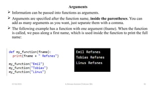 Arguments
 Information can be passed into functions as arguments.
 Arguments are specified after the function name, inside the parentheses. You can
add as many arguments as you want, just separate them with a comma.
 The following example has a function with one argument (fname). When the function
is called, we pass along a first name, which is used inside the function to print the full
name:
07/26/2025 K.Abinaya Assistant Professor SBU 81
 