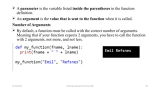  A parameter is the variable listed inside the parentheses in the function
definition.
 An argument is the value that is sent to the function when it is called.
Number of Arguments
 By default, a function must be called with the correct number of arguments.
Meaning that if your function expects 2 arguments, you have to call the function
with 2 arguments, not more, and not less.
07/26/2025 K.Abinaya Assistant Professor SBU 82
 