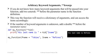 Arbitrary Keyword Arguments, **kwargs
 If you do not know how many keyword arguments that will be passed into your
function, add two asterisk: ** before the parameter name in the function
definition.
 This way the function will receive a dictionary of arguments, and can access the
items accordingly:
 If the number of keyword arguments is unknown, add a double ** before the
parameter name:
07/26/2025 K.Abinaya Assistant Professor SBU 85
 