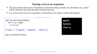 Passing a List as an Argument
 You can send any data types of argument to a function (string, number, list, dictionary etc.), and it
will be treated as the same data type inside the function.
 E.g. if you send a List as an argument, it will still be a List when it reaches the function:
07/26/2025 K.Abinaya Assistant Professor SBU 87
 