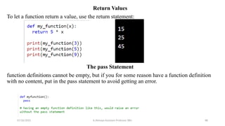 Return Values
To let a function return a value, use the return statement:
The pass Statement
function definitions cannot be empty, but if you for some reason have a function definition
with no content, put in the pass statement to avoid getting an error.
07/26/2025 K.Abinaya Assistant Professor SBU 88
 