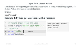 Input from User in Python
Sometimes a developer might want to take user input at some point in the program. To
do this Python provides an input() function.
Syntax:
input('prompt’)
Example 1: Python get user input with a message
07/26/2025 K.Abinaya Assistant Professor SBU 92
 