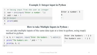 Example 2: Integer input in Python
How to take Multiple Inputs in Python :
we can take multiple inputs of the same data type at a time in python, using map()
method in python.
07/26/2025 K.Abinaya Assistant Professor SBU 93
 