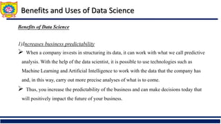 Benefits of Data Science
1)Increases business predictability
 When a company invests in structuring its data, it can work with what we call predictive
analysis. With the help of the data scientist, it is possible to use technologies such as
Machine Learning and Artificial Intelligence to work with the data that the company has
and, in this way, carry out more precise analyses of what is to come.
 Thus, you increase the predictability of the business and can make decisions today that
will positively impact the future of your business.
Benefits and Uses of Data Science
 