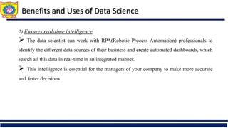 2) Ensures real-time intelligence
 The data scientist can work with RPA(Robotic Process Automation) professionals to
identify the different data sources of their business and create automated dashboards, which
search all this data in real-time in an integrated manner.
 This intelligence is essential for the managers of your company to make more accurate
and faster decisions.
Benefits and Uses of Data Science
 