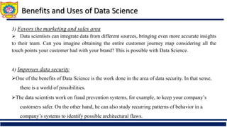 3) Favors the marketing and sales area
 Data scientists can integrate data from different sources, bringing even more accurate insights
to their team. Can you imagine obtaining the entire customer journey map considering all the
touch points your customer had with your brand? This is possible with Data Science.
4) Improves data security
One of the benefits of Data Science is the work done in the area of data security. In that sense,
there is a world of possibilities.
The data scientists work on fraud prevention systems, for example, to keep your company’s
customers safer. On the other hand, he can also study recurring patterns of behavior in a
company’s systems to identify possible architectural flaws.
Benefits and Uses of Data Science
 