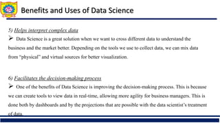 5) Helps interpret complex data
 Data Science is a great solution when we want to cross different data to understand the
business and the market better. Depending on the tools we use to collect data, we can mix data
from “physical” and virtual sources for better visualization.
6) Facilitates the decision-making process
 One of the benefits of Data Science is improving the decision-making process. This is because
we can create tools to view data in real-time, allowing more agility for business managers. This is
done both by dashboards and by the projections that are possible with the data scientist’s treatment
of data.
Benefits and Uses of Data Science
 