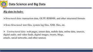 Big data includes:
Structured data: transaction data, OLTP, RDBMS, and other structured formats
Semi-Structured: text files, system log files, XML files, etc.
 Unstructured data: web pages, sensor data, mobile data, online data, sources,
digital audio, and video feeds, digital images, tweets, blogs,
emails, social networks, and other sources
Data Science and Big Data
 