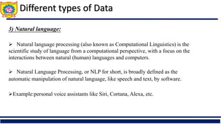 Different types of Data
3) Natural language:
 Natural language processing (also known as Computational Linguistics) is the
scientific study of language from a computational perspective, with a focus on the
interactions between natural (human) languages and computers.
 Natural Language Processing, or NLP for short, is broadly defined as the
automatic manipulation of natural language, like speech and text, by software.
Example:personal voice assistants like Siri, Cortana, Alexa, etc.
 