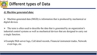 Different types of Data
4) Machine generated data:
 Machine-generated data (MGD) is information that is produced by mechanical or
digital devices
 The term is often used to describe the data that is generated by an organization’s
industrial control systems as well as mechanical devices that are designed to carry out
a single function.
Example:Web server logs, Call detail records, Financial instrument trades, Network
event logs, etc.
 