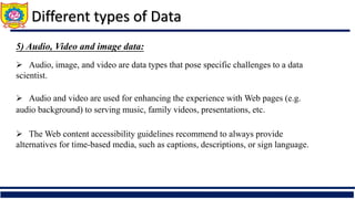 Different types of Data
5) Audio, Video and image data:
 Audio, image, and video are data types that pose specific challenges to a data
scientist.
 Audio and video are used for enhancing the experience with Web pages (e.g.
audio background) to serving music, family videos, presentations, etc.
 The Web content accessibility guidelines recommend to always provide
alternatives for time-based media, such as captions, descriptions, or sign language.
 