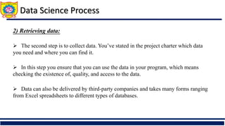 2) Retrieving data:
 The second step is to collect data. You’ve stated in the project charter which data
you need and where you can find it.
 In this step you ensure that you can use the data in your program, which means
checking the existence of, quality, and access to the data.
 Data can also be delivered by third-party companies and takes many forms ranging
from Excel spreadsheets to different types of databases.
Data Science Process
 