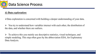 4) Data exploration:
Data exploration is concerned with building a deeper understanding of your data.
 You try to understand how variables interact with each other, the distribution of
the data, and whether there are outliers.
 To achieve this you mainly use descriptive statistics, visual techniques, and
simple modeling. This step often goes by the abbreviation EDA, for Exploratory
Data Analysis.
Data Science Process
 
