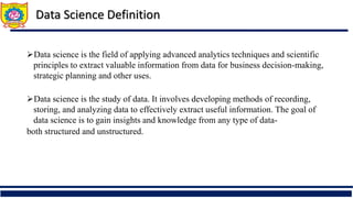 Data Science Definition
Data science is the field of applying advanced analytics techniques and scientific
principles to extract valuable information from data for business decision-making,
strategic planning and other uses.
Data science is the study of data. It involves developing methods of recording,
storing, and analyzing data to effectively extract useful information. The goal of
data science is to gain insights and knowledge from any type of data-
both structured and unstructured.
 