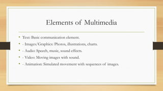 Elements of Multimedia
• Text: Basic communication element.
• - Images/Graphics: Photos, illustrations, charts.
• - Audio: Speech, music, sound effects.
• - Video: Moving images with sound.
• - Animation: Simulated movement with sequences of images.
 