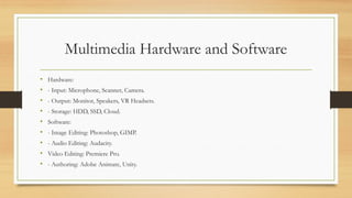 Multimedia Hardware and Software
• Hardware:
• - Input: Microphone, Scanner, Camera.
• - Output: Monitor, Speakers, VR Headsets.
• - Storage: HDD, SSD, Cloud.
• Software:
• - Image Editing: Photoshop, GIMP.
• - Audio Editing: Audacity.
• Video Editing: Premiere Pro.
• - Authoring: Adobe Animate, Unity.
 
