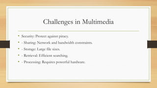 Challenges in Multimedia
• Security: Protect against piracy.
• - Sharing: Network and bandwidth constraints.
• - Storage: Large file sizes.
• - Retrieval: Efficient searching.
• - Processing: Requires powerful hardware.
 