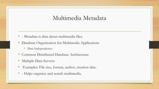 Multimedia Metadata
• - Metadata is data about multimedia files.
• Database Organization for Multimedia Applications
• Data Independence:
• Common Distributed Database Architecture:
• Multiple Data Servers:
• Examples: File size, format, author, creation date.
• - Helps organize and search multimedia.
 