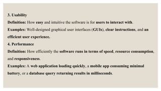 3. Usability
Definition: How easy and intuitive the software is for users to interact with.
Examples: Well-designed graphical user interfaces (GUIs), clear instructions, and an
efficient user experience.
4. Performance
Definition: How efficiently the software runs in terms of speed, resource consumption,
and responsiveness.
Examples: A web application loading quickly, a mobile app consuming minimal
battery, or a database query returning results in milliseconds.
 