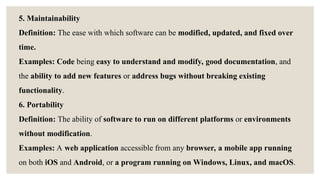 5. Maintainability
Definition: The ease with which software can be modified, updated, and fixed over
time.
Examples: Code being easy to understand and modify, good documentation, and
the ability to add new features or address bugs without breaking existing
functionality.
6. Portability
Definition: The ability of software to run on different platforms or environments
without modification.
Examples: A web application accessible from any browser, a mobile app running
on both iOS and Android, or a program running on Windows, Linux, and macOS.
 