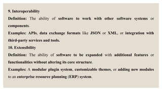9. Interoperability
Definition: The ability of software to work with other software systems or
components.
Examples: APIs, data exchange formats like JSON or XML, or integration with
third-party services and tools.
10. Extensibility
Definition: The ability of software to be expanded with additional features or
functionalities without altering its core structure.
Examples: A modular plugin system, customizable themes, or adding new modules
to an enterprise resource planning (ERP) system.
 