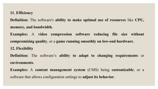 11. Efficiency
Definition: The software's ability to make optimal use of resources like CPU,
memory, and bandwidth.
Examples: A video compression software reducing file size without
compromising quality, or a game running smoothly on low-end hardware.
12. Flexibility
Definition: The software’s ability to adapt to changing requirements or
environments.
Examples: A content management system (CMS) being customizable, or a
software that allows configuration settings to adjust its behavior.
 
