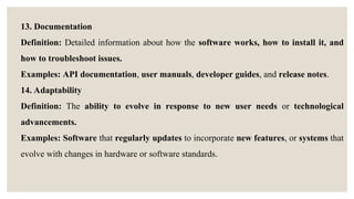 13. Documentation
Definition: Detailed information about how the software works, how to install it, and
how to troubleshoot issues.
Examples: API documentation, user manuals, developer guides, and release notes.
14. Adaptability
Definition: The ability to evolve in response to new user needs or technological
advancements.
Examples: Software that regularly updates to incorporate new features, or systems that
evolve with changes in hardware or software standards.
 