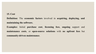 15. Cost
Definition: The economic factors involved in acquiring, deploying, and
maintaining the software.
Examples: Initial purchase cost, licensing fees, ongoing support and
maintenance costs, or open-source solutions with no upfront fees but
community-driven maintenance.
 