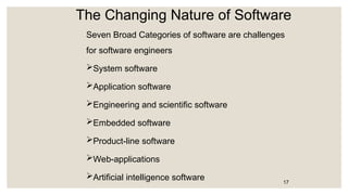 The Changing Nature of Software
Seven Broad Categories of software are challenges
for software engineers
System software
Application software
Engineering and scientific software
Embedded software
Product-line software
Web-applications
Artificial intelligence software 17
 