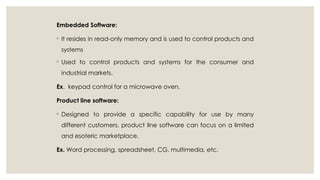 Embedded Software:
◦ It resides in read-only memory and is used to control products and
systems
◦ Used to control products and systems for the consumer and
industrial markets.
Ex. keypad control for a microwave oven.
Product line software:
◦ Designed to provide a specific capability for use by many
different customers, product line software can focus on a limited
and esoteric marketplace.
Ex. Word processing, spreadsheet, CG, multimedia, etc.
 