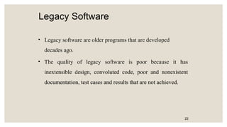 Legacy Software
• Legacy software are older programs that are developed
decades ago.
• The quality of legacy software is poor because it has
inextensible design, convoluted code, poor and nonexistent
documentation, test cases and results that are not achieved.
22
 