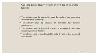  The software must be adapted to meet the needs of new computing
environment or technology.
 The software must be enhanced to implement new business
requirements.
 The software must be extended to make it interoperable with more
modern systems or database
 The software must be rearchitected to make it viable within a network
environment.
23
•As time passes legacy systems evolve due to following
reasons:
 