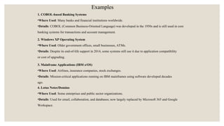 1. COBOL-based Banking Systems
•Where Used: Many banks and financial institutions worldwide.
•Details: COBOL (Common Business-Oriented Language) was developed in the 1950s and is still used in core
banking systems for transactions and account management.
2. Windows XP Operating System
•Where Used: Older government offices, small businesses, ATMs.
•Details: Despite its end-of-life support in 2014, some systems still use it due to application compatibility
or cost of upgrading.
3. Mainframe Applications (IBM z/OS)
•Where Used: Airlines, insurance companies, stock exchanges.
•Details: Mission-critical applications running on IBM mainframes using software developed decades
ago.
4. Lotus Notes/Domino
•Where Used: Some enterprises and public sector organizations.
•Details: Used for email, collaboration, and databases; now largely replaced by Microsoft 365 and Google
Workspace.
Examples
 