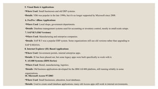 7. SAP R/3 (Old Versions)
•Where Used: Manufacturing and enterprise companies.
•Details: SAP R/3 was a popular ERP system. Some organizations still use old versions rather than upgrading to
SAP S/4HANA.
8. Internet Explorer (IE) Based Applications
•Where Used: Government portals, internal enterprise apps.
•Details: IE has been phased out, but some legacy apps were built specifically to work with it.
9. AS/400 Systems (IBM iSeries)
•Where Used: Retail, manufacturing, logistics.
•Details: Old business applications developed for the IBM AS/400 platform, still running reliably in some
organizations.
10. Microsoft Access 97/2003
•Where Used: Small businesses, education, local databases.
•Details: Used to create small database applications; many old Access apps still work in internal environments.
5. Visual Basic 6 Applications
•Where Used: Small businesses and old ERP systems.
•Details: VB6 was popular in the late 1990s, but it's no longer supported by Microsoft since 2008.
6. FoxPro / dBase Applications
•Where Used: Local shops, government departments.
•Details: Database management systems used for accounting or inventory control, mostly in small-scale setups.
 