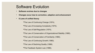 Software Evolution
• Software evolves due to changes
• Changes occur due to correction, adaption and enhancement
• 8 Laws of unified theory
The Law of Continuing Change (1974).
The Law of Increasing Complexity (1974).
The Law of Self-Regulation (1974).
The Law of Conservation of Organizational Stability (1980).
The Law of Conservation of Familiarity (1980).
The Law of Continuing Growth (1980).
The Law of Declining Quality (1996).
The Feedback System Law (1996).
26
 