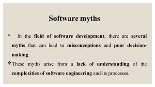  In the field of software development, there are several
myths that can lead to misconceptions and poor decision-
making.
These myths arise from a lack of understanding of the
complexities of software engineering and its processes.
Software myths
 